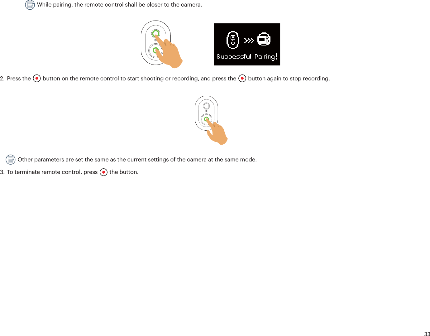 33 While pairing, the remote control shall be closer to the camera.2. Press the  button on the remote control to start shooting or recording, and press the   button again to stop recording. Other parameters are set the same as the current settings of the camera at the same mode.3. To terminate remote control, press  the button.