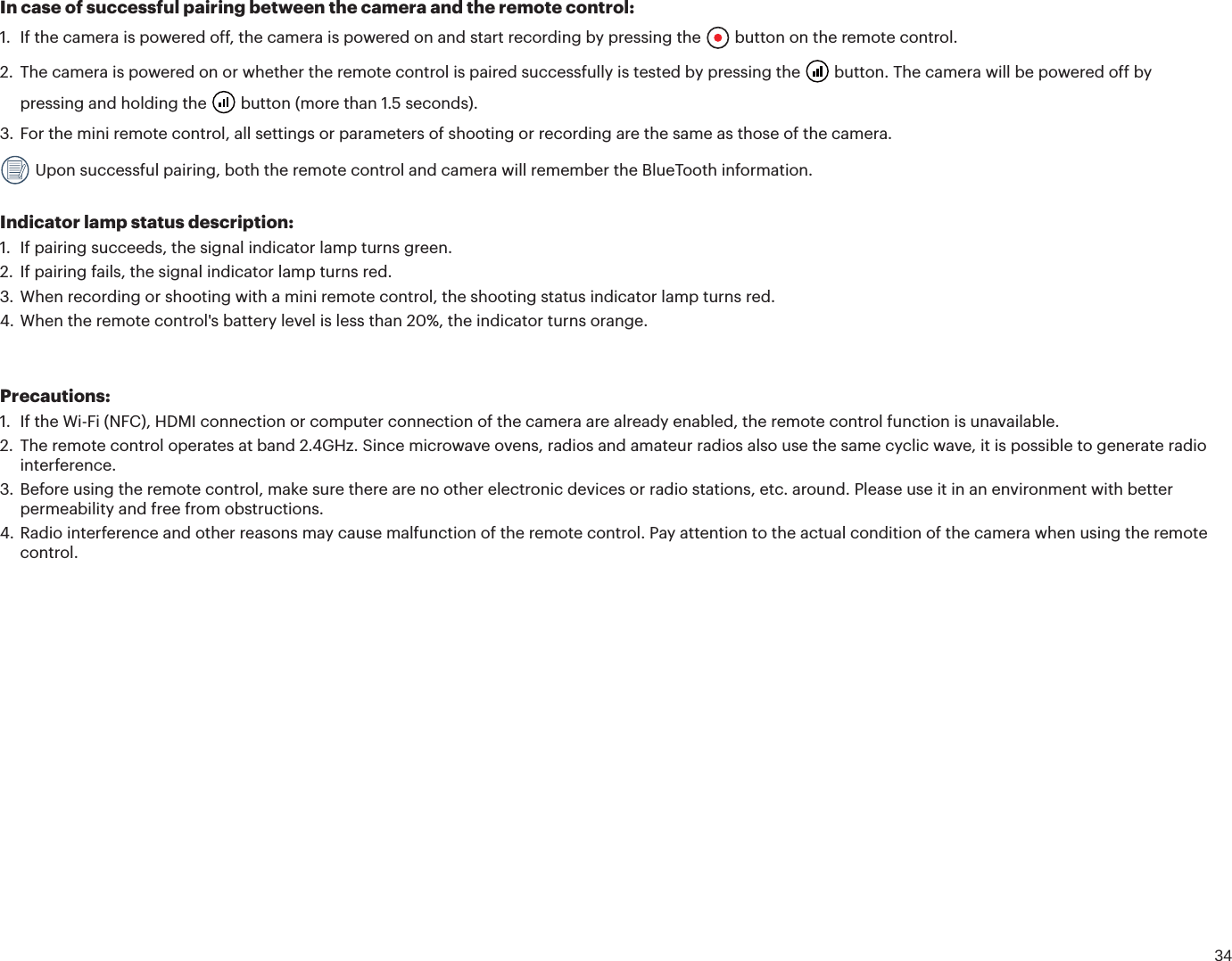 34In case of successful pairing between the camera and the remote control:1. If the camera is powered off, the camera is powered on and start recording by pressing the  button on the remote control.2. The camera is powered on or whether the remote control is paired successfully is tested by pressing the  button. The camera will be powered off by pressing and holding the  button (more than 1.5 seconds).3. For the mini remote control, all settings or parameters of shooting or recording are the same as those of the camera. Upon successful pairing, both the remote control and camera will remember the BlueTooth information. Indicator lamp status description:1. If pairing succeeds, the signal indicator lamp turns green.2. If pairing fails, the signal indicator lamp turns red.3. When recording or shooting with a mini remote control, the shooting status indicator lamp turns red.4. When the remote control&apos;s battery level is less than 20%, the indicator turns orange.Precautions:1. If the Wi-Fi (NFC), HDMI connection or computer connection of the camera are already enabled, the remote control function is unavailable.2. The remote control operates at band 2.4GHz. Since microwave ovens, radios and amateur radios also use the same cyclic wave, it is possible to generate radiointerference.3. Before using the remote control, make sure there are no other electronic devices or radio stations, etc. around. Please use it in an environment with betterpermeability and free from obstructions.4. Radio interference and other reasons may cause malfunction of the remote control. Pay attention to the actual condition of the camera when using the remotecontrol.