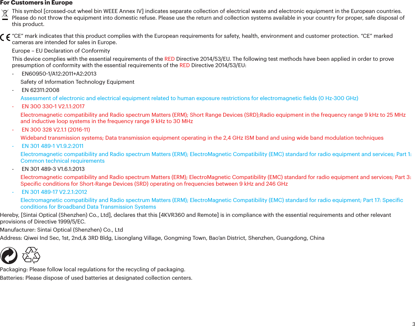 3For Customers in EuropeThis symbol [crossed-out wheel bin WEEE Annex IV] indicates separate collection of electrical waste and electronic equipment in the European countries. Please do not throw the equipment into domestic refuse. Please use the return and collection systems available in your country for proper, safe disposal of this product.“CE” mark indicates that this product complies with the European requirements for safety, health, environment and customer protection. “CE” marked cameras are intended for sales in Europe.Europe – EU Declaration of ConformityThis device complies with the essential requirements of the RED Directive 2014/53/EU. The following test methods have been applied in order to prove presumption of conformity with the essential requirements of the RED Directive 2014/53/EU:- EN609501/A12:2011+A2:2013Safety of Information Technology Equipment- EN 62311:2008Assessment of electronic and electrical equipment related to human exposure restrictions for electromagnetic ields (0 Hz-300 GHz)-  EN 300 3301 V2.1.1:2017Electromagnetic compatibility and Radio spectrum Matters (ERM); Short Range Devices (SRD);Radio equipment in the frequency range 9 kHz to 25 MHz and inductive loop systems in the frequency range 9 kHz to 30 MHz-  EN 300 328 V2.1.1 (201611)Wideband transmission systems; Data transmission equipment operating in the 2,4 GHz ISM band and using wide band modulation techniques-  EN 301 4891 V1.9.2:2011Electromagnetic compatibility and Radio spectrum Matters (ERM); ElectroMagnetic Compatibility (EMC) standard for radio equipment and services; Part 1: Common technical requirements-  EN 301 4893 V1.6.1:2013Electromagnetic compatibility and Radio spectrum Matters (ERM); ElectroMagnetic Compatibility (EMC) standard for radio equipment and services; Part 3: Speciic conditions for Short-Range Devices (SRD) operating on frequencies between 9 kHz and 246 GHz-  EN 301 48917 V2.2.1:2012Electromagnetic compatibility and Radio spectrum Matters (ERM); ElectroMagnetic Compatibility (EMC) standard for radio equipment; Part 17: Speciic conditions for Broadband Data Transmission SystemsHereby, [Sintai Optical (Shenzhen) Co., Ltd], declares that this [4KVR360 and Remote] is in compliance with the essential requirements and other relevant provisions of Directive 1999/5/EC.Manufacturer: Sintai Optical (Shenzhen) Co., LtdAddress: Qiwei Ind Sec, 1st, 2nd,&amp; 3RD Bldg, Lisonglang Village, Gongming Town, Bao’an District, Shenzhen, Guangdong, China   Packaging: Please follow local regulations for the recycling of packaging.Batteries: Please dispose of used batteries at designated collection centers.