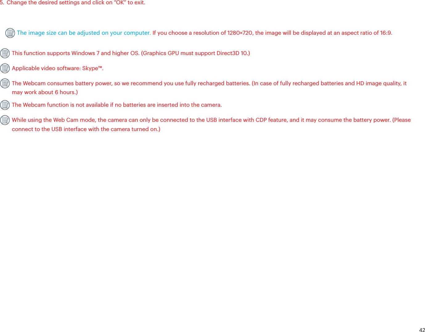 425. Change the desired settings and click on “OK” to exit.The image size can be adjusted on your computer. If you choose a resolution of 1280×720, the image will be displayed at an aspect ratio of 16:9.  This function supports Windows 7 and higher OS. (Graphics GPU must support Direct3D 10.)  Applicable video software: Skype™. The Webcam consumes battery power, so we recommend you use fully recharged batteries. (In case of fully recharged batteries and HD image quality, it may work about 6 hours.) The Webcam function is not available if no batteries are inserted into the camera. While using the Web Cam mode, the camera can only be connected to the USB interface with CDP feature, and it may consume the battery power. (Please connect to the USB interface with the camera turned on.)