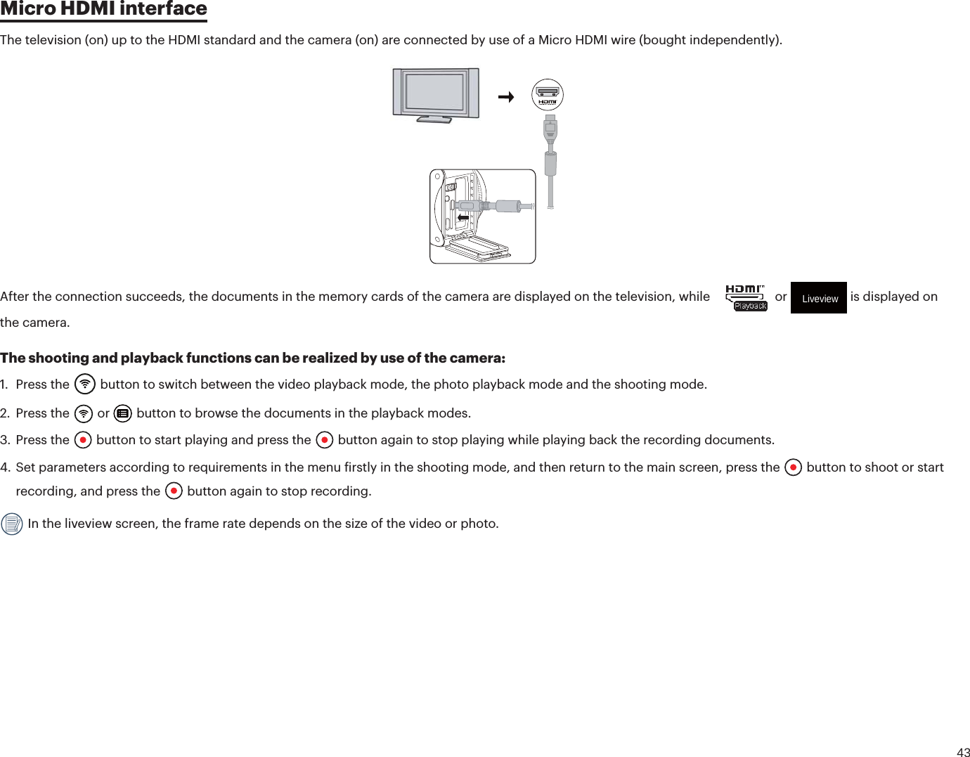 43Micro HDMI interfaceThe television (on) up to the HDMI standard and the camera (on) are connected by use of a Micro HDMI wire (bought independently).After the connection succeeds, the documents in the memory cards of the camera are displayed on the television, while    or Liveview is displayed on the camera.The shooting and playback functions can be realized by use of the camera:1. Press the  button to switch between the video playback mode, the photo playback mode and the shooting mode.2. Press the  or   button to browse the documents in the playback modes.3. Press the  button to start playing and press the   button again to stop playing while playing back the recording documents.4. Set parameters according to requirements in the menu irstly in the shooting mode, and then return to the main screen, press the  button to shoot or start recording, and press the  button again to stop recording. In the liveview screen, the frame rate depends on the size of the video or photo.