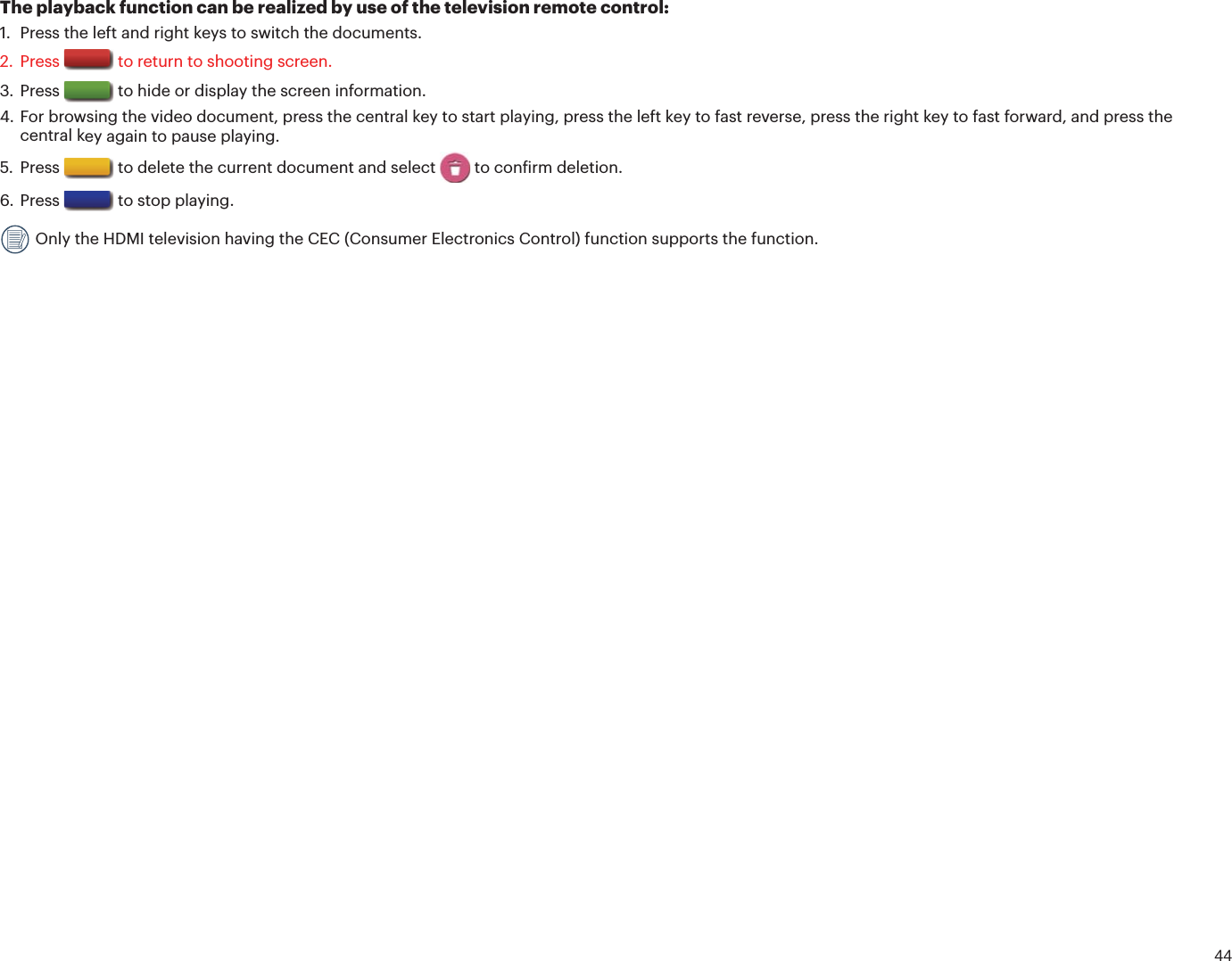 44The playback function can be realized by use of the television remote control:1. Press the left and right keys to switch the documents.2. Press  to return to shooting screen. 3. Press  to hide or display the screen information.4. For browsing the video document, press the central key to start playing, press the left key to fast reverse, press the right key to fast forward, and press thecentral key again to pause playing.5. Press  to delete the current document and select   to conirm deletion.6. Press  to stop playing. Only the HDMI television having the CEC (Consumer Electronics Control) function supports the function.
