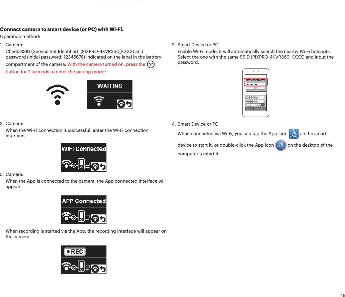 461. Camera:Check SSID (Service Set Identiier)  (PIXPRO4KVR360_KXXX) andpassword (initial password: 12345678) indicated on the label in the batterycompartment of the camera. With the camera turned on, press thebutton for 2 seconds to enter the pairing mode：Connect camera to smart device (or PC) with Wi-Fi.Operation method:2. Smart Device or PC:Enable Wi-Fi mode, it will automatically search the nearby Wi-Fi hotspots.Select the one with the same SSID (PIXPRO4KVR360_KXXX) and input thepassword.PIXPRO-4KVR360_KXXX3. Camera:When the Wi-Fi connection is successful, enter the Wi-Fi connectioninterface.4. Smart Device or PC:When connected via Wi-Fi, you can tap the App icon  on the smart device to start it; or double-click the App icon  on the desktop of the computer to start it.5. Camera:When the App is connected to the camera, the App connected interface willappear.When recording is started via the App, the recording interface will appear on the camera.