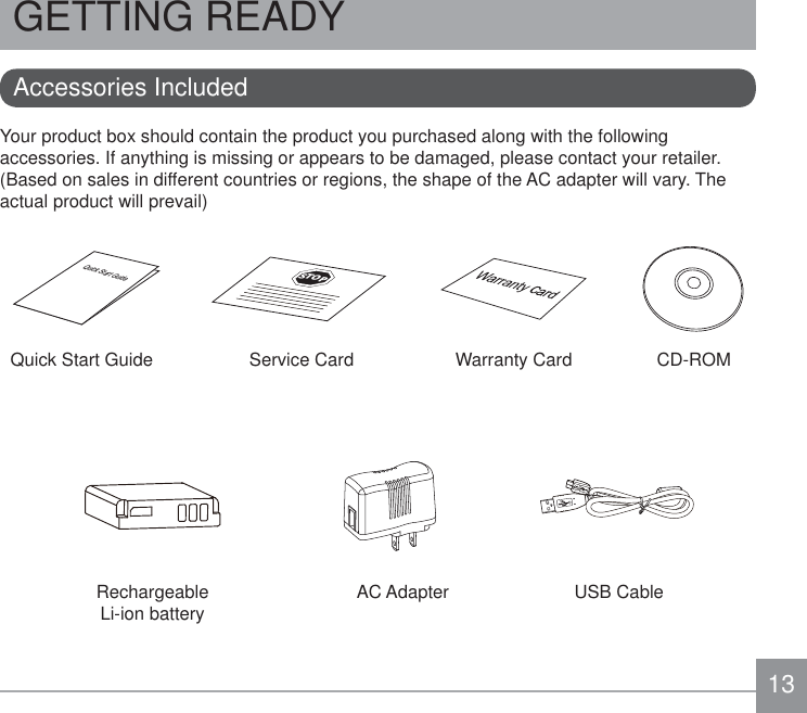 13GETTING READYYour product box should contain the product you purchased along with the following accessories. If anything is missing or appears to be damaged, please contact your retailer. (Based on sales in different countries or regions, the shape of the AC adapter will vary. The actual product will prevail)Accessories IncludedUSB CableCD-ROMWarranty CardAC AdapterQuick Start GuideQuick Start GuideSTOPService CardRechargeable  Li-ion battery