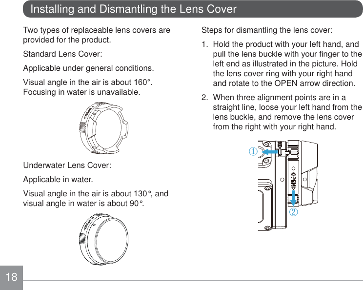 18Installing and Dismantling the Lens CoverTwo types of replaceable lens covers are provided for the product.Standard Lens Cover:Applicable under general conditions.9LVXDODQJOHLQWKHDLULVDERXWFocusing in water is unavailable.Underwater Lens Cover:Applicable in water.Visual angle in the air is about 130°, and visual angle in water is about 90°.Steps for dismantling the lens cover:1.  Hold the product with your left hand, and SXOOWKHOHQVEXFNOHZLWK\RXU¿QJHUWRWKHleft end as illustrated in the picture. Hold the lens cover ring with your right hand and rotate to the OPEN arrow direction.2.  When three alignment points are in a straight line, loose your left hand from the lens buckle, and remove the lens cover from the right with your right hand.①②