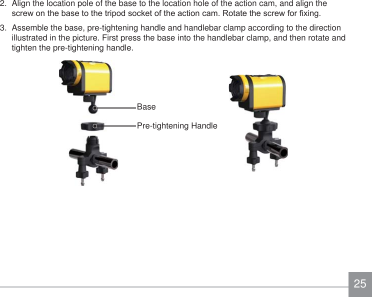 252.  Align the location pole of the base to the location hole of the action cam, and align the VFUHZRQWKHEDVHWRWKHWULSRGVRFNHWRIWKHDFWLRQFDP5RWDWHWKHVFUHZIRU¿[LQJ3.  Assemble the base, pre-tightening handle and handlebar clamp according to the direction illustrated in the picture. First press the base into the handlebar clamp, and then rotate and tighten the pre-tightening handle.BasePre-tightening Handle