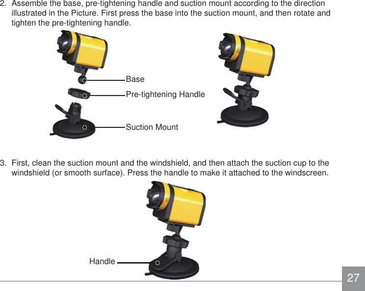 272.  Assemble the base, pre-tightening handle and suction mount according to the direction illustrated in the Picture. First press the base into the suction mount, and then rotate and tighten the pre-tightening handle.3.  First, clean the suction mount and the windshield, and then attach the suction cup to the windshield (or smooth surface). Press the handle to make it attached to the windscreen.Suction MountPre-tightening HandleBaseHandle