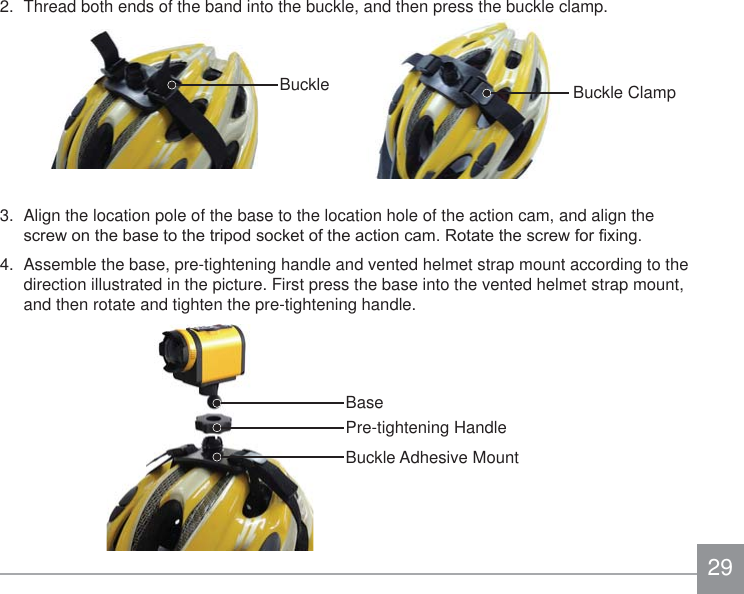 292.  Thread both ends of the band into the buckle, and then press the buckle clamp.3.  Align the location pole of the base to the location hole of the action cam, and align the VFUHZRQWKHEDVHWRWKHWULSRGVRFNHWRIWKHDFWLRQFDP5RWDWHWKHVFUHZIRU¿[LQJ4.  Assemble the base, pre-tightening handle and vented helmet strap mount according to the direction illustrated in the picture. First press the base into the vented helmet strap mount, and then rotate and tighten the pre-tightening handle.Pre-tightening HandleBuckle Adhesive MountBaseBuckle Buckle Clamp