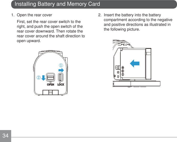 341.  Open the rear coverFirst, set the rear cover switch to the right, and push the open switch of the rear cover downward. Then rotate the rear cover around the shaft direction to open upward. ②①Installing Battery and Memory Card2.  Insert the battery into the battery compartment according to the negative and positive directions as illustrated in the following picture.