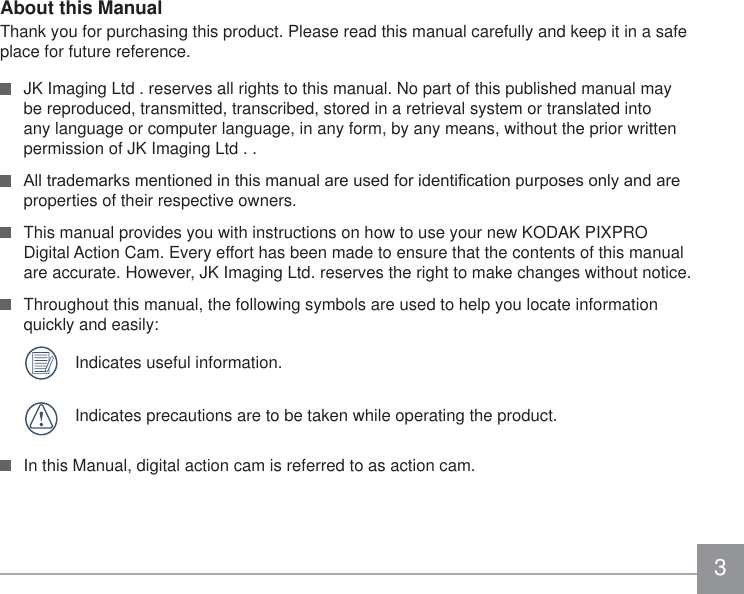 3About this ManualThank you for purchasing this product. Please read this manual carefully and keep it in a safe place for future reference.  JK Imaging Ltd . reserves all rights to this manual. No part of this published manual may be reproduced, transmitted, transcribed, stored in a retrieval system or translated into any language or computer language, in any form, by any means, without the prior written permission of JK Imaging Ltd . . $OOWUDGHPDUNVPHQWLRQHGLQWKLVPDQXDODUHXVHGIRULGHQWL¿FDWLRQSXUSRVHVRQO\DQGDUHproperties of their respective owners.  This manual provides you with instructions on how to use your new KODAK PIXPRO Digital Action Cam. Every effort has been made to ensure that the contents of this manual are accurate. However, JK Imaging Ltd. reserves the right to make changes without notice.  Throughout this manual, the following symbols are used to help you locate information quickly and easily:  Indicates useful information.  Indicates precautions are to be taken while operating the product.  In this Manual, digital action cam is referred to as action cam.