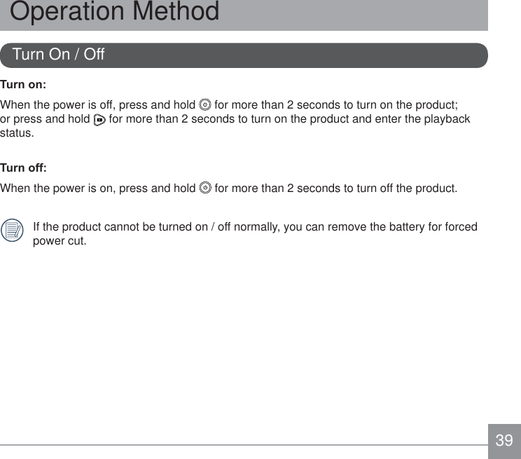 39Turn On / Off7XUQRQWhen the power is off, press and hold   for more than 2 seconds to turn on the product; or press and hold   for more than 2 seconds to turn on the product and enter the playback status.7XUQRIIWhen the power is on, press and hold   for more than 2 seconds to turn off the product.If the product cannot be turned on / off normally, you can remove the battery for forced power cut.Operation Method