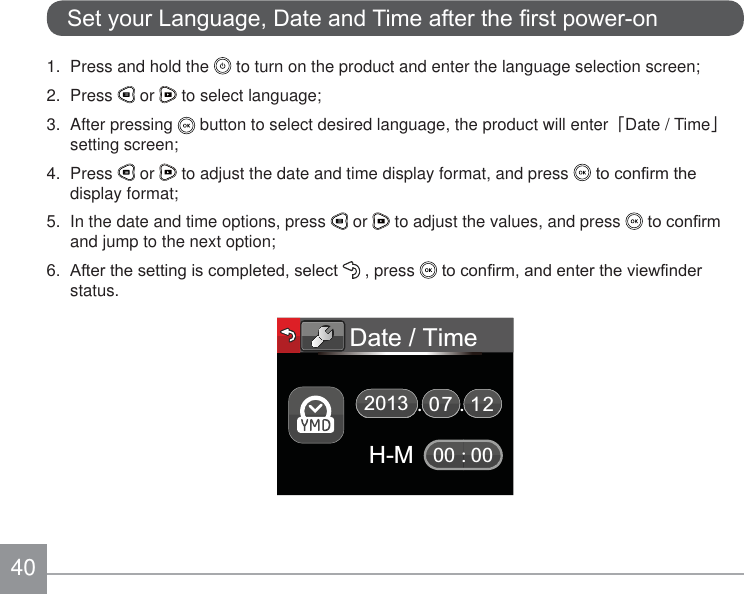 406HW\RXU/DQJXDJH&apos;DWHDQG7LPHDIWHUWKH¿UVWSRZHURQ1.  Press and hold the   to turn on the product and enter the language selection screen;2. Press   or   to select language;3. After pressing   button to select desired language, the product will enter澨Date / Time澩setting screen;4. Press   or   to adjust the date and time display format, and press  WRFRQ¿UPWKHdisplay format;5.  In the date and time options, press   or   to adjust the values, and press  WRFRQ¿UPand jump to the next option; $IWHUWKHVHWWLQJLVFRPSOHWHGVHOHFW  , press  WRFRQ¿UPDQGHQWHUWKHYLHZ¿QGHUstatus.Date / Time:217000 00H-M2013