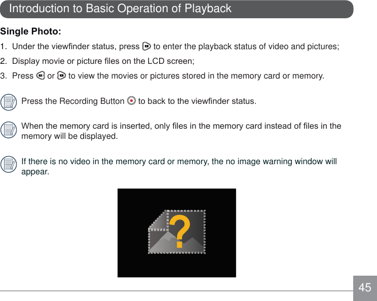 45Introduction to Basic Operation of Playback6LQJOH3KRWR1.  8QGHUWKHYLHZ¿QGHUVWDWXVSUHVV  to enter the playback status of video and pictures;2.  &apos;LVSOD\PRYLHRUSLFWXUH¿OHVRQWKH/&amp;&apos;VFUHHQ3. Press   or   to view the movies or pictures stored in the memory card or memory.Press the Recording Button  WREDFNWRWKHYLHZ¿QGHUVWDWXV:KHQWKHPHPRU\FDUGLVLQVHUWHGRQO\¿OHVLQWKHPHPRU\FDUGLQVWHDGRI¿OHVLQWKHmemory will be displayed.If there is no video in the memory card or memory, the no image warning window will appear.?