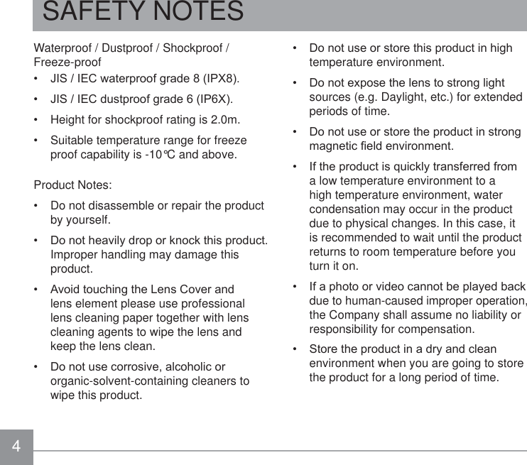 4SAFETY NOTESWaterproof / Dustproof / Shockproof / Freeze-proof -,6,(&amp;ZDWHUSURRIJUDGH,3; -,6,(&amp;GXVWSURRIJUDGH,3; Height for shockproof rating is 2.0m. Suitable temperature range for freeze proof capability is -10°C and above.Product Notes: Do not disassemble or repair the product by yourself. &apos;RQRWKHDYLO\GURSRUNQRFNWKLVSURGXFWImproper handling may damage this product. $YRLGWRXFKLQJWKH/HQV&amp;RYHUDQGlens element please use professional lens cleaning paper together with lens cleaning agents to wipe the lens and keep the lens clean. &apos;RQRWXVHFRUURVLYHDOFRKROLFRUorganic-solvent-containing cleaners to wipe this product. &apos;RQRWXVHRUVWRUHWKLVSURGXFWLQKLJKtemperature environment. &apos;RQRWH[SRVHWKHOHQVWRVWURQJOLJKWsources (e.g. Daylight, etc.) for extended periods of time. &apos;RQRWXVHRUVWRUHWKHSURGXFWLQVWURQJPDJQHWLF¿HOGHQYLURQPHQW ,IWKHSURGXFWLVTXLFNO\WUDQVIHUUHGIURPa low temperature environment to a high temperature environment, water condensation may occur in the product due to physical changes. In this case, it is recommended to wait until the product returns to room temperature before you turn it on. ,IDSKRWRRUYLGHRFDQQRWEHSOD\HGEDFNdue to human-caused improper operation, the Company shall assume no liability or responsibility for compensation. 6WRUHWKHSURGXFWLQDGU\DQGFOHDQenvironment when you are going to store the product for a long period of time.
