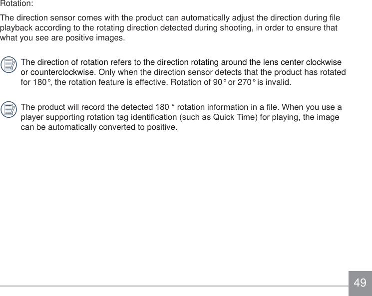 49Rotation:7KHGLUHFWLRQVHQVRUFRPHVZLWKWKHSURGXFWFDQDXWRPDWLFDOO\DGMXVWWKHGLUHFWLRQGXULQJ¿OHplayback according to the rotating direction detected during shooting, in order to ensure that what you see are positive images.The direction of rotation refers to the direction rotating around the lens center clockwise or counterclockwise. Only when the direction sensor detects that the product has rotated for 180°, the rotation feature is effective. Rotation of 90° or 270° is invalid.7KHSURGXFWZLOOUHFRUGWKHGHWHFWHGURWDWLRQLQIRUPDWLRQLQD¿OH:KHQ\RXXVHDSOD\HUVXSSRUWLQJURWDWLRQWDJLGHQWL¿FDWLRQVXFKDV4XLFN7LPHIRUSOD\LQJWKHLPDJHcan be automatically converted to positive.