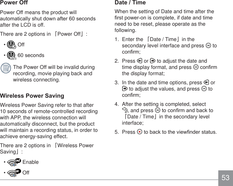533RZHU2IIPower Off means the product will DXWRPDWLFDOO\VKXWGRZQDIWHUVHFRQGVafter the LCD is off.There are 2 options in 澨Power Off澩:  Off VHFRQGVThe Power Off will be invalid during recording, movie playing back and wireless connecting.:LUHOHVV3RZHU6DYLQJWireless Power Saving refer to that after 10 seconds of remote-controlled recording with APP, the wireless connection will automatically disconnect, but the product will maintain a recording status, in order to achieve energy-saving effect.There are 2 options in 澨Wireless Power Saving澩:!ON EnableOff Off&apos;DWH7LPHWhen the setting of Date and time after the ¿UVWSRZHURQLVFRPSOHWHLIGDWHDQGWLPHneed to be reset, please operate as the following.1. Enter the 澨Date / Time澩in the secondary level interface and press   to FRQ¿UP2. Press   or   to adjust the date and time display format, and press  FRQ¿UPthe display format;3.  In the date and time options, press   or  to adjust the values, and press   to FRQ¿UP4.  After the setting is completed, select  , and press  WRFRQ¿UPDQGEDFNWR澨Date / Time澩in the secondary level interface;5. Press  WREDFNWRWKHYLHZ¿QGHUVWDWXV