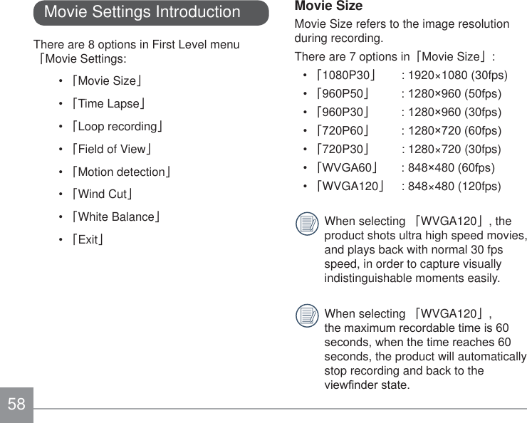58Movie Settings IntroductionThere are 8 options in First Level menu 澨Movie Settings:澨Movie Size澩澨Time Lapse澩澨Loop recording澩澨Field of View澩澨Motion detection澩澨Wind Cut澩澨White Balance澩澨Exit澩Movie SizeMovie Size refers to the image resolution during recording.There are 7 options in澨Movie Size澩:澨1080P30澩  : 1920×1080 (30fps)澨3澩 îISV澨3澩 îISV澨3澩 îISV澨720P30澩  : 1280×720 (30fps)澨:9*$澩 îISV澨WVGA120澩  : 848×480 (120fps)When selecting 澨WVGA120澩, the product shots ultra high speed movies, and plays back with normal 30 fps speed, in order to capture visually indistinguishable moments easily.When selecting 澨WVGA120澩, WKHPD[LPXPUHFRUGDEOHWLPHLVVHFRQGVZKHQWKHWLPHUHDFKHVseconds, the product will automatically stop recording and back to the YLHZ¿QGHUVWDWH