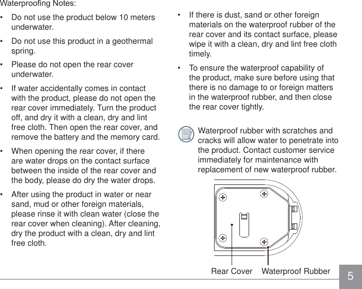 5 If there is dust, sand or other foreign materials on the waterproof rubber of the rear cover and its contact surface, please wipe it with a clean, dry and lint free cloth timely. To ensure the waterproof capability of the product, make sure before using that there is no damage to or foreign matters in the waterproof rubber, and then close the rear cover tightly.Waterproof rubber with scratches and cracks will allow water to penetrate into the product. Contact customer service immediately for maintenance with replacement of new waterproof rubber.Rear Cover    Waterproof Rubber:DWHUSURR¿QJ1RWHV Do not use the product below 10 meters underwater. Do not use this product in a geothermal spring. Please do not open the rear cover underwater. If water accidentally comes in contact with the product, please do not open the rear cover immediately. Turn the product off, and dry it with a clean, dry and lint free cloth. Then open the rear cover, and remove the battery and the memory card. When opening the rear cover, if there are water drops on the contact surface between the inside of the rear cover and the body, please do dry the water drops. After using the product in water or near sand, mud or other foreign materials, please rinse it with clean water (close the rear cover when cleaning). After cleaning, dry the product with a clean, dry and lint free cloth.