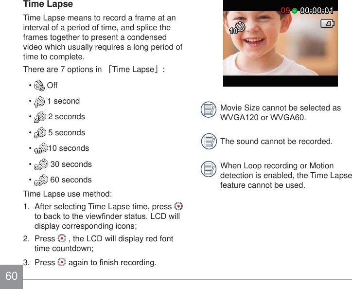 00:00:0100:00:010909Movie Size cannot be selected as :9*$RU:9*$The sound cannot be recorded.When Loop recording or Motion detection is enabled, the Time Lapse feature cannot be used.Time LapseTime Lapse means to record a frame at an interval of a period of time, and splice the frames together to present a condensed video which usually requires a long period of time to complete.There are 7 options in 澨Time Lapse澩:  Off  1 second  2 seconds  5 seconds 10 seconds  30 seconds VHFRQGVTime Lapse use method:1.  After selecting Time Lapse time, press   WREDFNWRWKHYLHZ¿QGHUVWDWXV/&amp;&apos;ZLOOdisplay corresponding icons;2.  Press   , the LCD will display red font time countdown;3.  Press  DJDLQWR¿QLVKUHFRUGLQJ