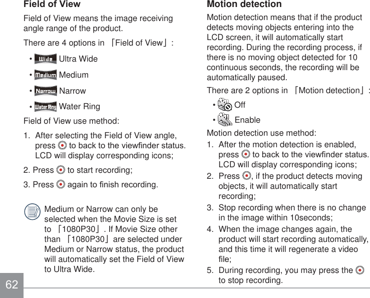 )LHOGRI9LHZField of View means the image receiving angle range of the product.There are 4 options in 澨Field of View澩:  Ultra Wide  Medium  Narrow  Water RingField of View use method:1.  After selecting the Field of View angle, press  WREDFNWRWKHYLHZ¿QGHUVWDWXVLCD will display corresponding icons;2. Press   to start recording;3. Press  DJDLQWR¿QLVKUHFRUGLQJMedium or Narrow can only be selected when the Movie Size is set to 澨1080P30澩. If Movie Size other than 澨1080P30澩are selected under Medium or Narrow status, the product will automatically set the Field of View to Ultra Wide.Motion detectionMotion detection means that if the product detects moving objects entering into the LCD screen, it will automatically start recording. During the recording process, if there is no moving object detected for 10 continuous seconds, the recording will be automatically paused.There are 2 options in 澨Motion detection澩:  Off  EnableMotion detection use method:1.  After the motion detection is enabled, press  WREDFNWRWKHYLHZ¿QGHUVWDWXVLCD will display corresponding icons;2.  Press  , if the product detects moving objects, it will automatically start recording;3.  Stop recording when there is no change in the image within 10seconds;4.  When the image changes again, the product will start recording automatically, and this time it will regenerate a video ¿OH5.  During recording, you may press the   to stop recording.