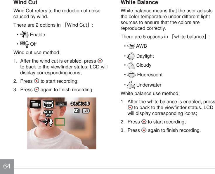 Wind CutWind Cut refers to the reduction of noise caused by wind.There are 2 options in 澨Wind Cut澩:  Enable  OffWind cut use method:1.  After the wind cut is enabled, press   WREDFNWRWKHYLHZ¿QGHUVWDWXV/&amp;&apos;ZLOOdisplay corresponding icons;2.  Press   to start recording;3.  Press  DJDLQWR¿QLVKUHFRUGLQJ00:56:0000:56:00SDWhite BalanceWhite balance means that the user adjusts the color temperature under different light sources to ensure that the colors are reproduced correctly.There are 5 options in 澨white balance澩:  AWB  Daylight  Cloudy  Fluorescent  UnderwaterWhite balance use method:1.  After the white balance is enabled, press WREDFNWRWKHYLHZ¿QGHUVWDWXV/&amp;&apos;will display corresponding icons;2.  Press   to start recording;3.  Press  DJDLQWR¿QLVKUHFRUGLQJ