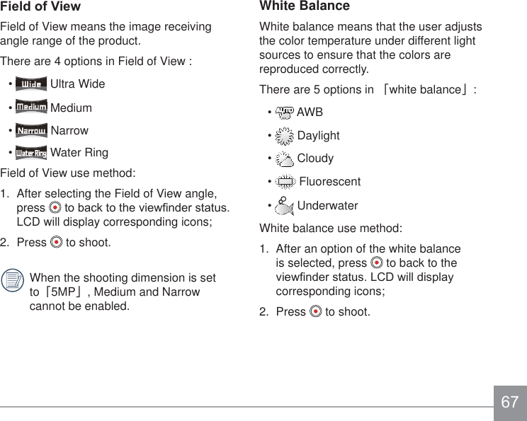 White BalanceWhite balance means that the user adjusts the color temperature under different light sources to ensure that the colors are reproduced correctly.There are 5 options in 澨white balance澩:  AWB  Daylight  Cloudy  Fluorescent  UnderwaterWhite balance use method:1.  After an option of the white balance is selected, press   to back to the YLHZ¿QGHUVWDWXV/&amp;&apos;ZLOOGLVSOD\corresponding icons;2.  Press   to shoot.)LHOGRI9LHZField of View means the image receiving angle range of the product. There are 4 options in Field of View :  Ultra Wide  Medium  Narrow  Water RingField of View use method: 1.  After selecting the Field of View angle, press  WREDFNWRWKHYLHZ¿QGHUVWDWXVLCD will display corresponding icons;2.  Press   to shoot. When the shooting dimension is set to澨5MP澩, Medium and Narrow cannot be enabled.