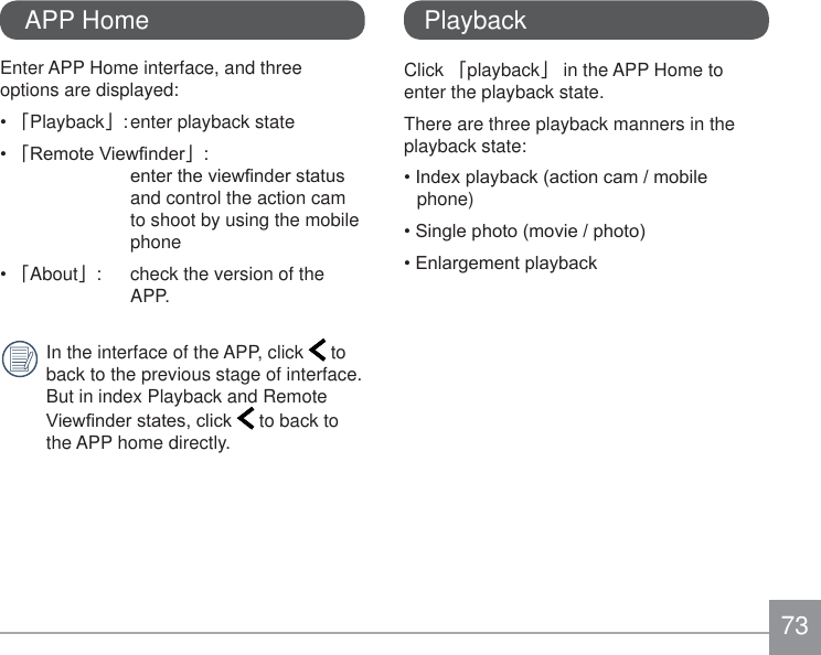 73Enter APP Home interface, and three options are displayed:澨Playback澩: enter playback state澨5HPRWH9LHZ¿QGHU澩:  HQWHUWKHYLHZ¿QGHUVWDWXVand control the action cam to shoot by using the mobile phone澨About澩:  check the version of the APP.In the interface of the APP, click   to back to the previous stage of interface. But in index Playback and Remote 9LHZ¿QGHUVWDWHVFOLFN  to back to the APP home directly. APP HomeClick 澨playback澩 in the APP Home to enter the playback state.There are three playback manners in the playback state:,QGH[SOD\EDFNDFWLRQFDPPRELOHphone)6LQJOHSKRWRPRYLHSKRWR(QODUJHPHQWSOD\EDFNPlayback