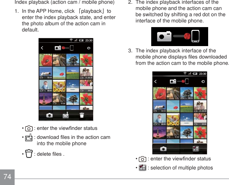74Index playback (action cam / mobile phone) 1.  In the APP Home, click 澨playback澩to enter the index playback state, and enter the photo album of the action cam in default.23:30&lt; HQWHUWKHYLHZ¿QGHUVWDWXV GRZQORDG¿OHVLQWKHDFWLRQFDPinto the mobile phone GHOHWH¿OHV2.  The index playback interfaces of the mobile phone and the action cam can be switched by shifting a red dot on the interface of the mobile phone.3.  The index playback interface of the PRELOHSKRQHGLVSOD\V¿OHVGRZQORDGHGfrom the action cam to the mobile phone.23:30&lt; HQWHUWKHYLHZ¿QGHUVWDWXV  : selection of multiple photos