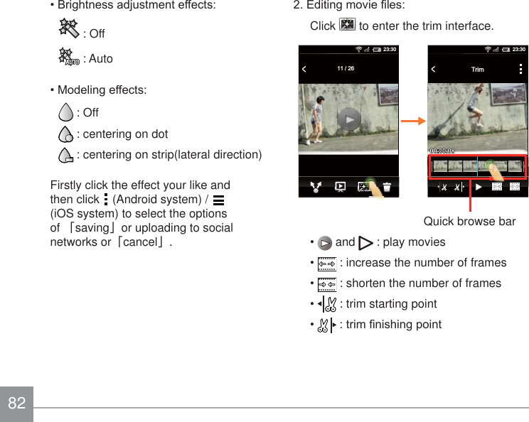 82%ULJKWQHVVDGMXVWPHQWHIIHFWV : Off : Auto0RGHOLQJHIIHFWV : Off : centering on dot : centering on strip(lateral direction)Firstly click the effect your like and then click   (Android system) /   (iOS system) to select the options of 澨saving澩or uploading to social networks or澨cancel澩.(GLWLQJPRYLH¿OHVClick   to enter the trim interface.&lt;    11 / 2623:30&lt;Trim23:30Quick browse bar  and   : play movies  : increase the number of frames   : shorten the number of frames  : trim starting point WULP¿QLVKLQJSRLQW