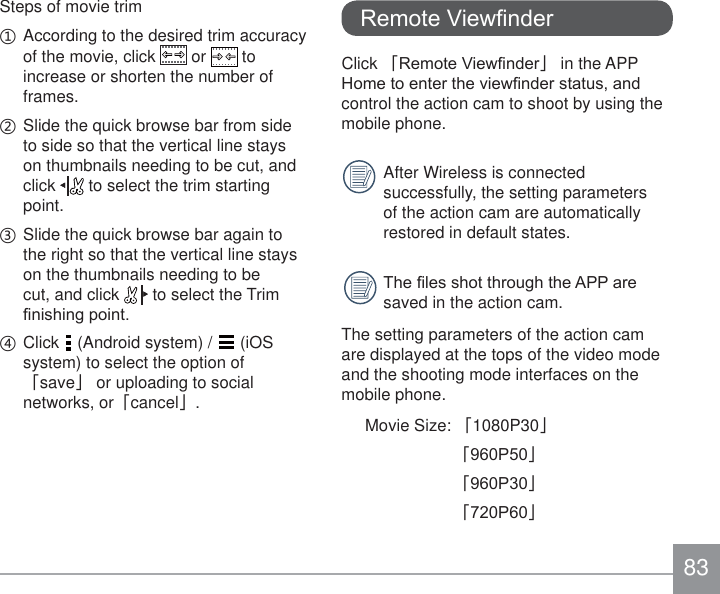 83Steps of movie trimʒ According to the desired trim accuracy of the movie, click   or   to increase or shorten the number of frames. ʓ Slide the quick browse bar from side to side so that the vertical line stays on thumbnails needing to be cut, and click   to select the trim starting point. ʔ  Slide the quick browse bar again to the right so that the vertical line stays on the thumbnails needing to be cut, and click   to select the Trim ¿QLVKLQJSRLQWʕ  Click   (Android system) /   (iOS system) to select the option of 澨save澩 or uploading to social networks, or澨cancel澩.5HPRWH9LHZ¿QGHUClick 澨5HPRWH9LHZ¿QGHU澩 in the APP +RPHWRHQWHUWKHYLHZ¿QGHUVWDWXVDQGcontrol the action cam to shoot by using the mobile phone. After Wireless is connected successfully, the setting parameters of the action cam are automatically restored in default states. 7KH¿OHVVKRWWKURXJKWKH$33DUHsaved in the action cam. The setting parameters of the action cam are displayed at the tops of the video mode and the shooting mode interfaces on the mobile phone.Movie Size: 澨1080P30澩澨3澩澨3澩澨3澩