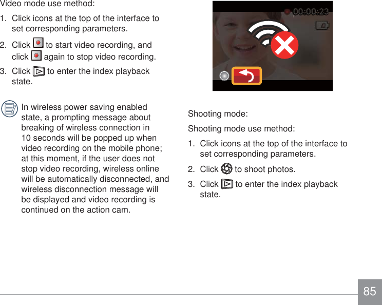 85Video mode use method:1.  Click icons at the top of the interface to set corresponding parameters.2.  Click   to start video recording, and click   again to stop video recording.3.  Click   to enter the index playback state. In wireless power saving enabled state, a prompting message about breaking of wireless connection in 10 seconds will be popped up when video recording on the mobile phone; at this moment, if the user does not stop video recording, wireless online will be automatically disconnected, and wireless disconnection message will be displayed and video recording is continued on the action cam.Shooting mode: Shooting mode use method:1.  Click icons at the top of the interface to set corresponding parameters.2.  Click   to shoot photos. 3.  Click   to enter the index playback state.