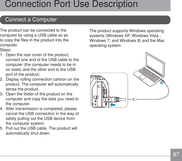 87Connect a ComputerConnection Port Use DescriptionThe product can be connected to the computer by using a USB cable so as WRFRS\WKH¿OHVLQWKHSURGXFWLQWRWKHcomputer.Steps:1.  Open the rear cover of the product, connect one end of the USB cable to the computer (the computer needs to be in on state) and the other end to the USB port of the product;2.  Display rolling connection cartoon on the product. The computer will automatically sense the product.3.  Open the folder of the product on the computer and copy the data you need to the computer.4.  After transmission is completed, please cancel the USB connection in the way of safely pulling out the USB device from the computer system; 5.  Pull out the USB cable. The product will automatically shut down. The product supports Windows operating systems (Windows XP, Windows Vista , Windows 7, and Windows 8) and the Mac operating system.