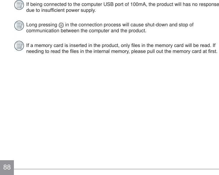 88If being connected to the computer USB port of 100mA, the product will has no response GXHWRLQVXI¿FLHQWSRZHUVXSSO\Long pressing   in the connection process will cause shut-down and stop of communication between the computer and the product. ,IDPHPRU\FDUGLVLQVHUWHGLQWKHSURGXFWRQO\¿OHVLQWKHPHPRU\FDUGZLOOEHUHDG,IQHHGLQJWRUHDGWKH¿OHVLQWKHLQWHUQDOPHPRU\SOHDVHSXOORXWWKHPHPRU\FDUGDW¿UVW