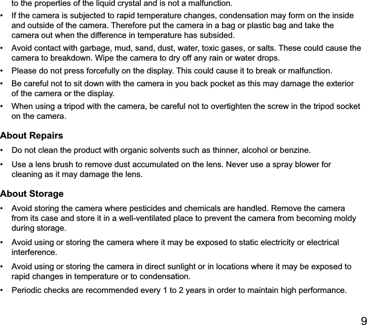  and outside of the camera. Therefore put the camera in a bag or plastic bag and take the camera out when the difference in temperature has subsided. camera to breakdown. Wipe the camera to dry off any rain or water drops.  of the camera or the display. on the camera.About Repairs  cleaning as it may damage the lens.About Storage from its case and store it in a well-ventilated place to prevent the camera from becoming moldy during storage. interference. rapid changes in temperature or to condensation. ed every 1 to 2 years in order to maintain high performance.