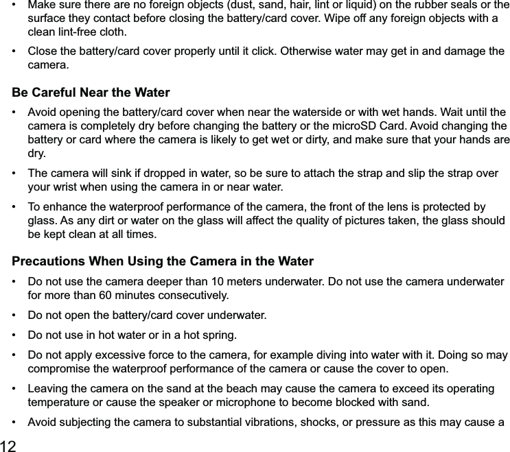12 clean lint-free cloth. camera.Be Careful Near the Water battery or card where the camera is likely to get wet or dirty, and make sure that your hands are dry. your wrist when using the camera in or near water. be kept clean at all times.Precautions When Using the Camera in the Water for more than 60 minutes consecutively.   compromise the waterproof performance of the camera or cause the cover to open. temperature or cause the speaker or microphone to become blocked with sand. 