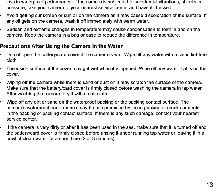 loss in waterproof performance. If the camera is subjected to substantial vibrations, shocks or pressure, take your camera to your nearest service center and have it checked. any oil gets on the camera, wash it off immediately with warm water. camera. Keep the camera in a bag or case to reduce the difference in temperature.Precautions After Using the Camera in the Water cloth. cover.  camera’s waterproof performance may be compromised by loose packing or cracks or dents in the packing or packing contact surface. If there is any such damage, contact your nearest service center. 