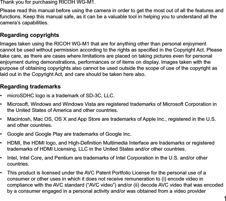 1Thank you for purchasing RICOH WG-M1.Please read this manual before using the camera in order to get the most out of all the features and functions. Keep this manual safe, as it can be a valuable tool in helping you to understand all the camera’s capabilities.Regarding copyrightsImages taken using the RICOH WG-M1 that are for anything other than personal enjoyment take care, as there are cases where limitations are placed on taking pictures even for personal enjoyment during demonstrations, performances or of items on display. Images taken with the purpose of obtaining copyrights also cannot be used outside the scope of use of the copyright as Regarding trademarks   and other countries.   countries. consumer or other uses in which it does not receive remuneration to (i) encode video in 