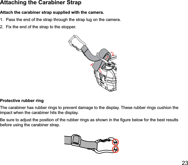 Attaching the Carabiner StrapAttach the carabiner strap supplied with the camera.1.  Pass the end of the strap through the strap lug on the camera. Protective rubber ringThe carabiner has rubber rings to prevent damage to the display. These rubber rings cushion the impact when the carabiner hits the display.before using the carabiner strap.