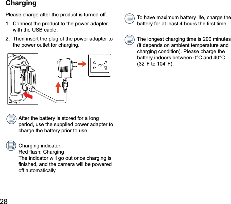 Please charge after the product is turned off.1.  Connect the product to the power adapter with the2.  Then insert the plug of the power adapter to the power outlet for charging.period, use the supplied power adapter to charge the battery prior to use.  The indicator will go out once charging is amera will be powered off automatically.The longest charging time is 200 minutes (it depends on ambient temperature and charging condition). Please charge the Charging