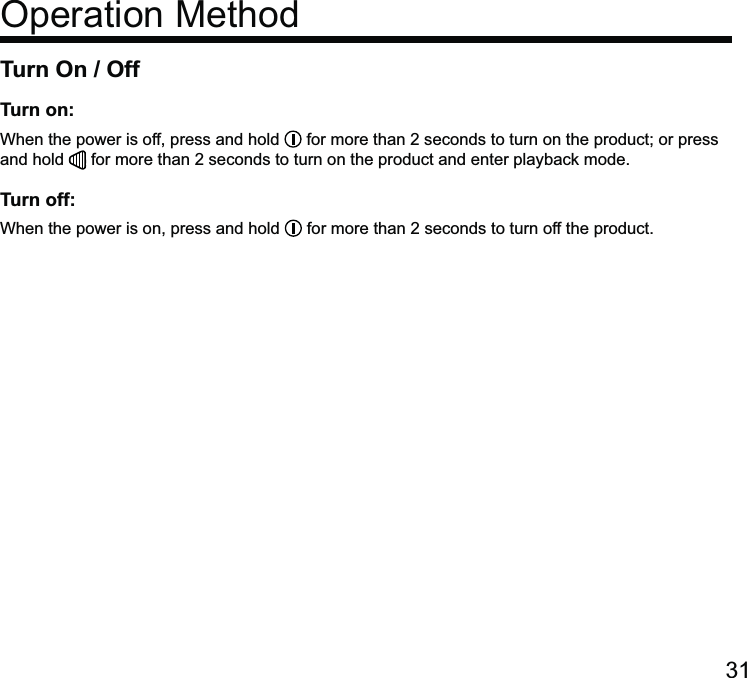 Turn On / OffTurn on:When the power is off, press and hold   for more than 2 seconds to turn on the product; or press and hold   for more than 2 seconds to turn on the product and enter playback mode.Turn off:When the power is on, press and hold   for more than 2 seconds to turn off the product.Operation Method