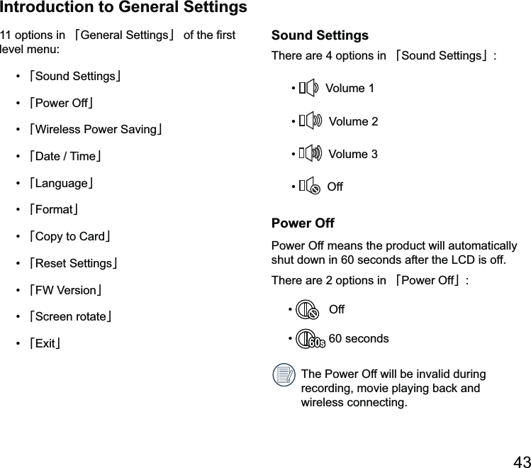 Introduction to General Settings11 options in 澨澩澨澩澨Power Off澩澨澩澨澩澨澩澨Format澩澨Copy to Card澩澨澩澨澩澨澩澨澩Sound SettingsThere are 4 options in 澨澩     OffPower OffPower Off means the product will automatically There are 2 options in 澨Power Off澩    Off  60 secondsThe Power Off will be invalid during recording, movie playing back and wireless connecting.