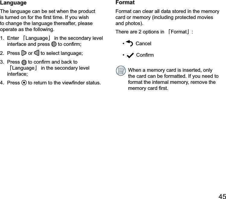 45LanguageThe language can be set when the product to change the language thereafter, please operate as the following.澨澩 in the secondary level interface and press  2.  Press   or   to select language; 澨澩 in the secondary level interface;4.  Press   to returnFormatFormat can clear all data stored in the memory card or memory (including protected movies and photos).There are 2 options in 澨Format澩   Cancel When a memory card is inserted, only the card can be formatted. If you need to format the internal memory, remove the 