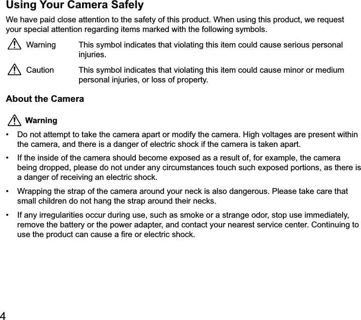 4Using Your Camera Safelyyour special attention regarding items marked with the following symbols.Warning  This symbol indicates that violating this item could cause serious personal injuries.Caution  This symbol indicates that violating this item could cause minor or medium personal injuries, or loss of property.About the Camera Warning tempt to take the camera apart or modify the camera. High voltages are present within the camera, and there is a danger of electric shock if the camera is taken apart. a danger of receiving an electric shock. small children do not hang the strap around their necks. remove the battery or the power adapter, and contact your nearest service center. Continuing to  electric shock.