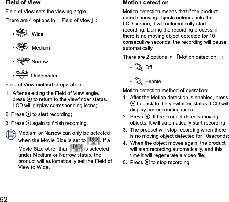 52Field of ViewThere are 4 options in 澨澩    Wide    Mediumnarrownarrownarrownarrownarrownarrow   Underwaterpress  2. Press   to start recording; 1080. If a 1080 is selected product will automatically set the Field of Motion detectionMotion detection means that if the product detects moving objects entering into the there is no moving object detected for 10 consecutive seconds, the recording will pause automatically.There are 2 options in 澨Motion detection澩  Off Motion detection is enabled, press display corresponding icons;2.  Press  . If the product detects moving objects, it will automatically start recording;is no moving object detected for 10seconds;4.  When the object moves again, the product will start recording automatically, and this 5.  Press   to stop recording.
