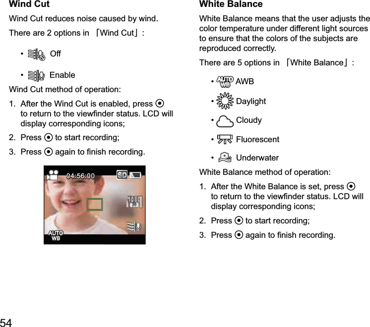 54Wind CutWind Cut reduces noise caused by wind.There are 2 options in 澨Wind Cut澩  Off Wind C  display corresponding icons;2.  Press   to start recording; 04:56:0004:56:00White BalanceWhite alance means that the user adjusts the color temperature under different light sources to ensure that the colors of the subjects are reproduced correctly.There are 5 options in 澨澩    Cloudy  Fluorescent  UnderwaterWhite alance is set, press   display corresponding icons;2.  Press   to start recording; 