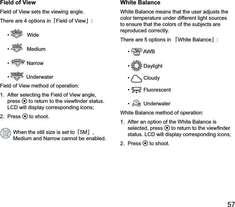 57White BalanceWhite alance means that the user adjusts the color temperature under different light sources to ensure that the colors of the subjects are reproduced correctly.There are 5 options in 澨White alance澩    Cloudy  Fluorescent  UnderwaterWhite alance is selected, press  2.  Press   to shoot.Field of ViewThere are 4 options in澨澩    Wide    Mediumnarrownarrownarrownarrownarrownarrow   Underwaterpress  2.  Press   to shoot. When the still澨5M澩, 