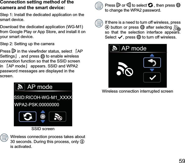 Connection setting method of the camera and the smart device:smart device.your smart device.Press  澨澩, and press   to enable wireless in 澨澩password messages are displayed in the screen.AP modeSSID:RICOH-WG-M1_XXXXWPA2-PSK:00000000Wireless connection process takes about   is activated.Press   or   to select   , then press   If there is a need to turn off wireless, press  button or press   after selecting   so that the selection interface appears.  , press   to turn off wireless.AP modeWireless connection interrupted screen