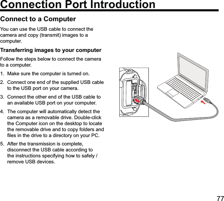 77Connect to a ComputerConnection Port Introductioncamera and copy (transmit) images to a computer.Transferring images to your computerFollow the steps below to connect the camera to a computer.1.  Make sure the computer is turned on.  4.  The computer will automatically detect the the Computer icon on the desktop to locate the removable drive and to copy folders and  