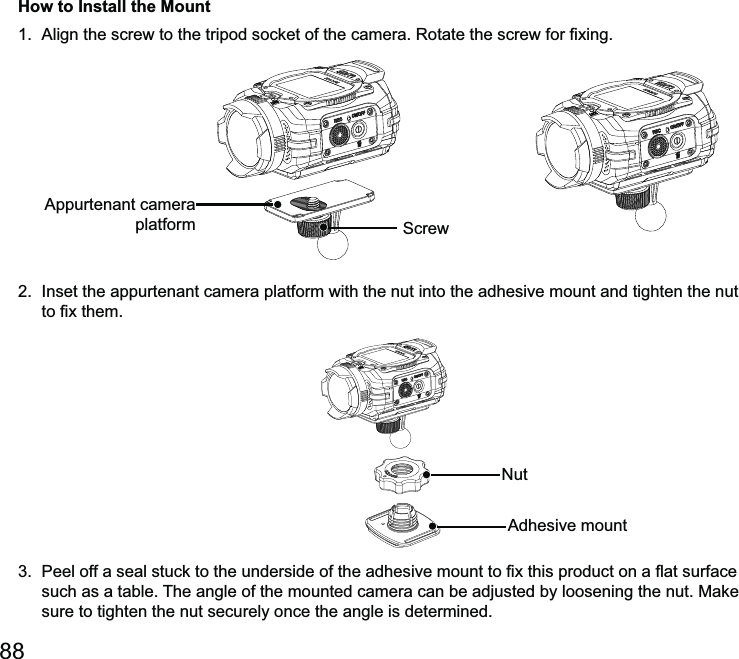 How to Install the Mount 2.  Inset the appurtenant camera platform with the nut into the adhesive mount and tighten the nut  such as a table. The angle of the mounted camera can be adjusted by loosening the nut. Make sure to tighten the nut securely once the angle is determined. platform 