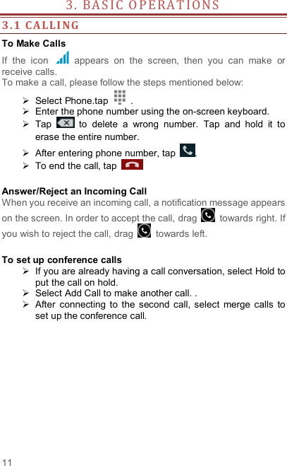  11 3 .   B A S IC  O P E R A T I O N S                   3. 1 CALLI NG  To Make Calls If  the  icon    appears  on  the  screen,  then  you  can  make  or receive calls.   To make a call, please follow the steps mentioned below:   Select Phone.tap    .   Enter the phone number using the on-screen keyboard.     Tap    to  delete  a  wrong  number.  Tap  and  hold  it  to erase the entire number.   After entering phone number, tap  .   To end the call, tap      Answer/Reject an Incoming Call When you receive an incoming call, a notification message appears on the screen. In order to accept the call, drag    towards right. If you wish to reject the call, drag    towards left.    To set up conference calls   If you are already having a call conversation, select Hold to put the call on hold.   Select Add Call to make another call. .   After  connecting  to  the  second  call,  select  merge calls  to set up the conference call.              